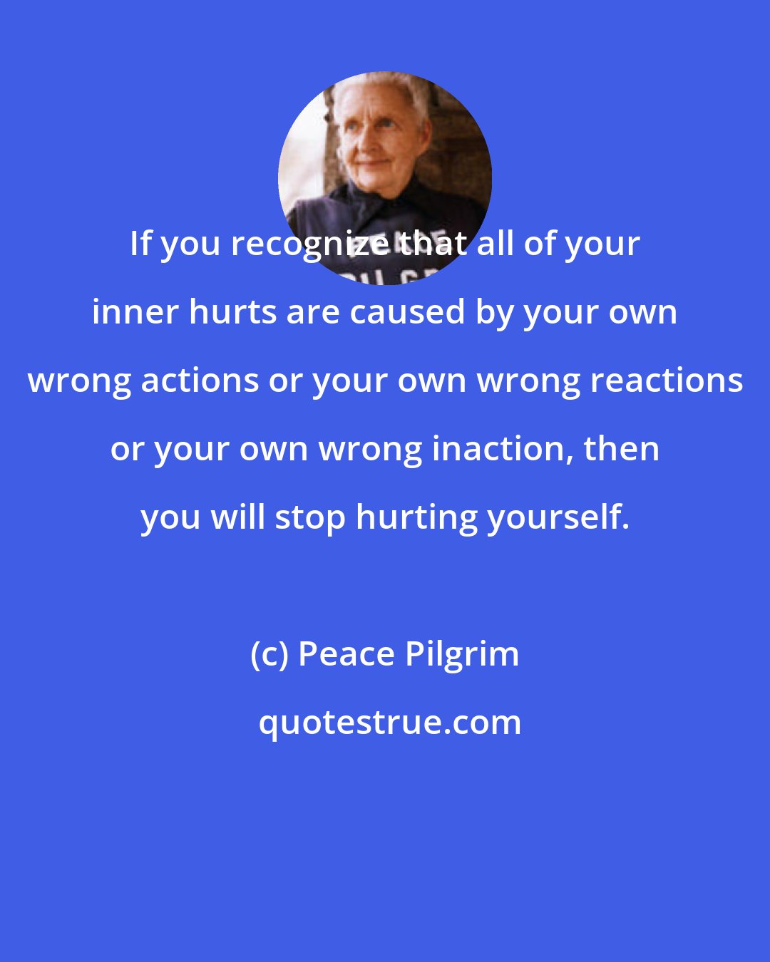 Peace Pilgrim: If you recognize that all of your inner hurts are caused by your own wrong actions or your own wrong reactions or your own wrong inaction, then you will stop hurting yourself.