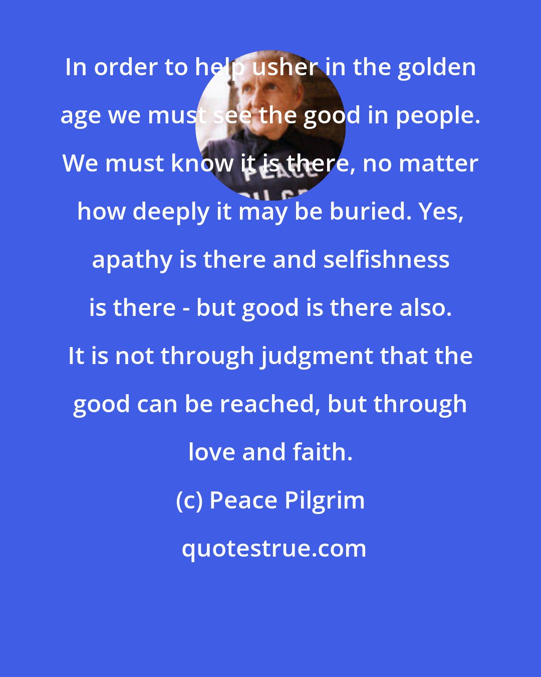 Peace Pilgrim: In order to help usher in the golden age we must see the good in people. We must know it is there, no matter how deeply it may be buried. Yes, apathy is there and selfishness is there - but good is there also. It is not through judgment that the good can be reached, but through love and faith.