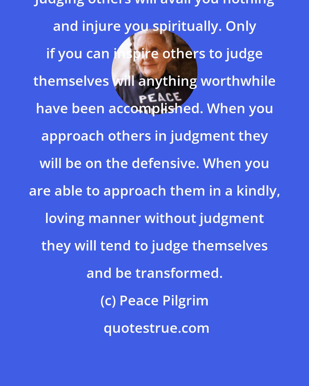 Peace Pilgrim: Judging others will avail you nothing and injure you spiritually. Only if you can inspire others to judge themselves will anything worthwhile have been accomplished. When you approach others in judgment they will be on the defensive. When you are able to approach them in a kindly, loving manner without judgment they will tend to judge themselves and be transformed.