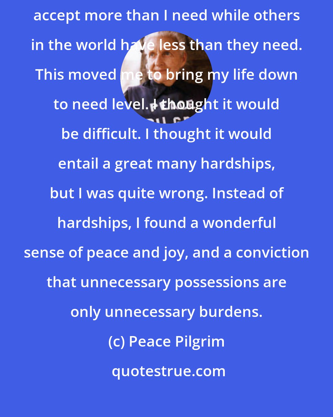 Peace Pilgrim: Just after I dedicated my life to service, I felt that I could no longer accept more than I need while others in the world have less than they need. This moved me to bring my life down to need level. I thought it would be difficult. I thought it would entail a great many hardships, but I was quite wrong. Instead of hardships, I found a wonderful sense of peace and joy, and a conviction that unnecessary possessions are only unnecessary burdens.