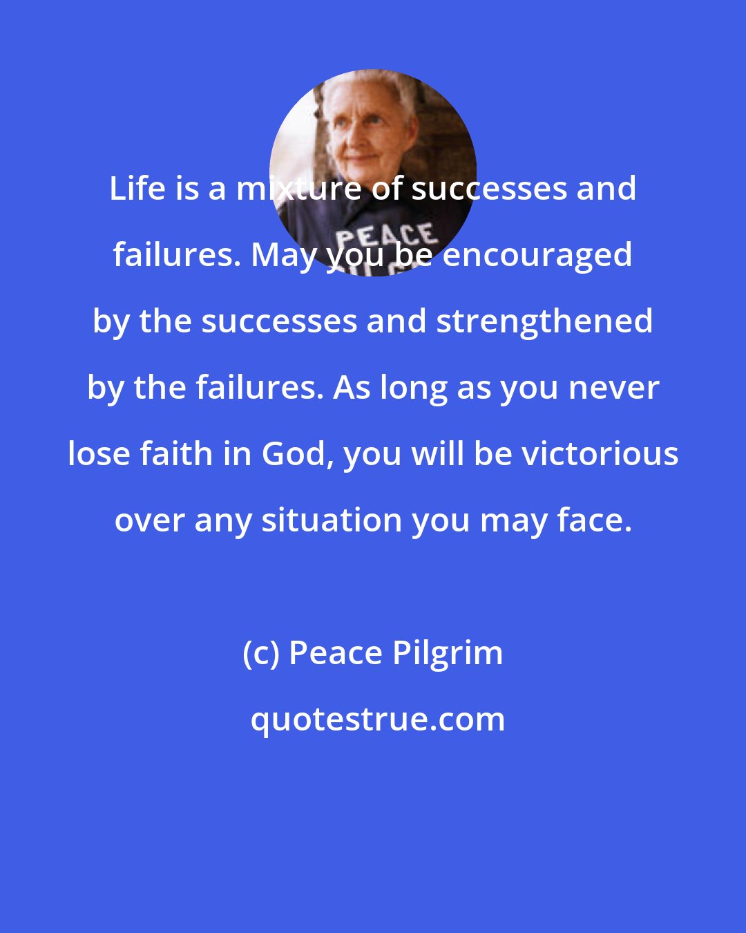 Peace Pilgrim: Life is a mixture of successes and failures. May you be encouraged by the successes and strengthened by the failures. As long as you never lose faith in God, you will be victorious over any situation you may face.