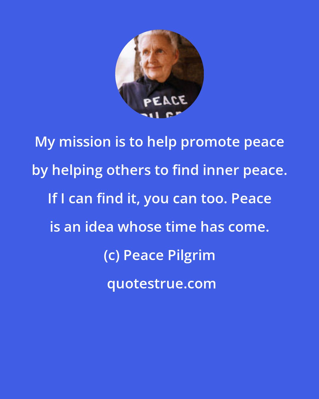 Peace Pilgrim: My mission is to help promote peace by helping others to find inner peace. If I can find it, you can too. Peace is an idea whose time has come.