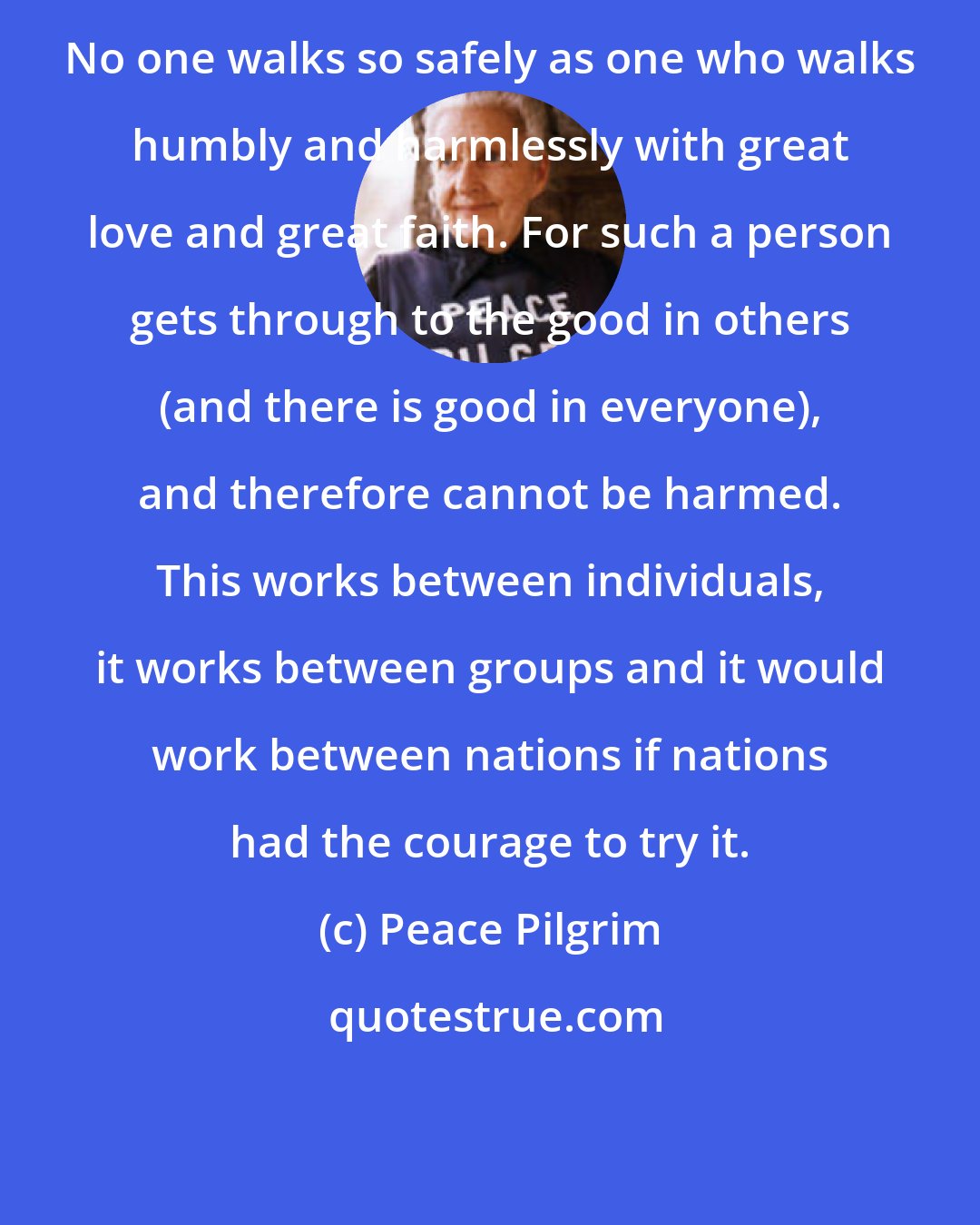 Peace Pilgrim: No one walks so safely as one who walks humbly and harmlessly with great love and great faith. For such a person gets through to the good in others (and there is good in everyone), and therefore cannot be harmed. This works between individuals, it works between groups and it would work between nations if nations had the courage to try it.