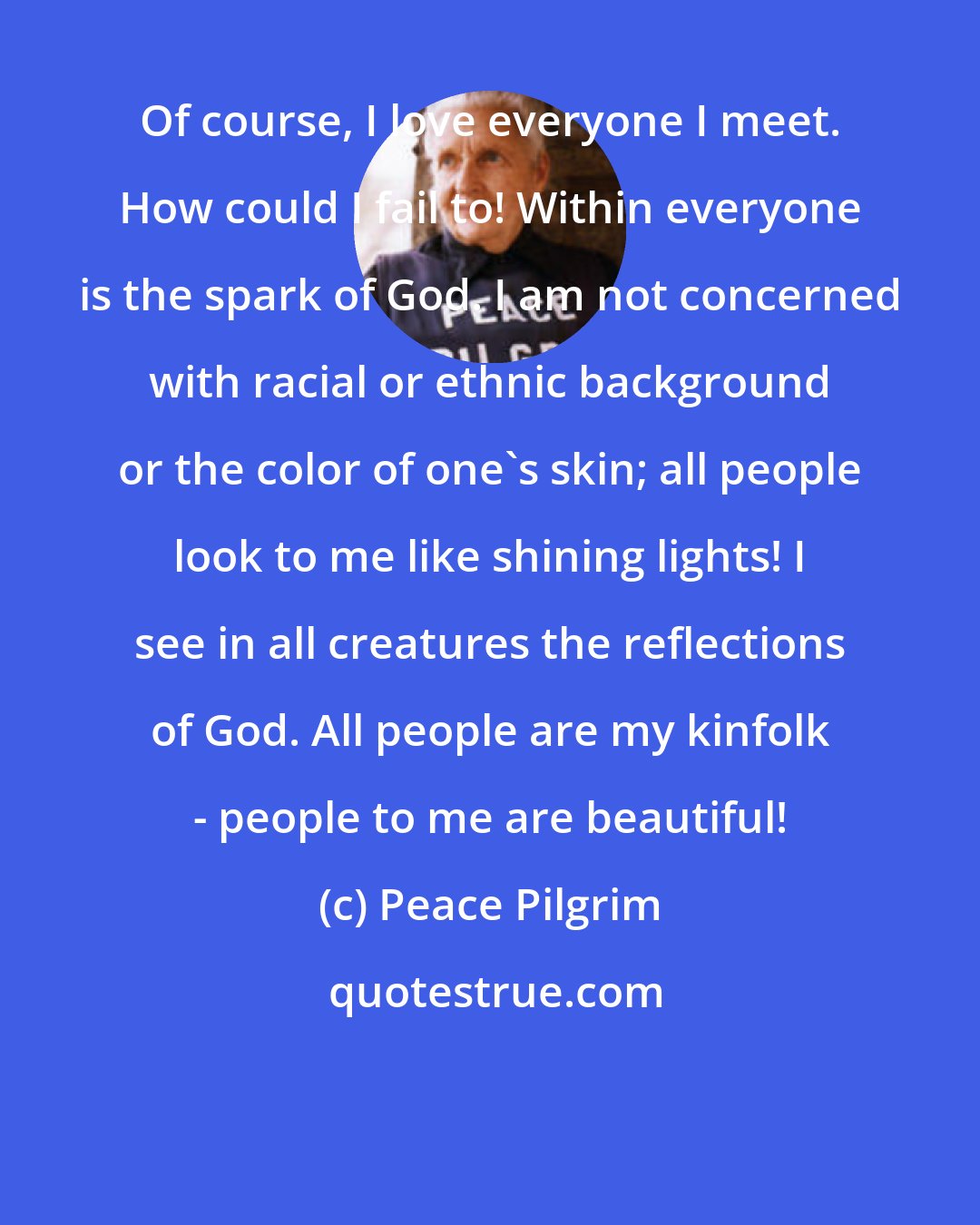 Peace Pilgrim: Of course, I love everyone I meet. How could I fail to! Within everyone is the spark of God. I am not concerned with racial or ethnic background or the color of one's skin; all people look to me like shining lights! I see in all creatures the reflections of God. All people are my kinfolk - people to me are beautiful!