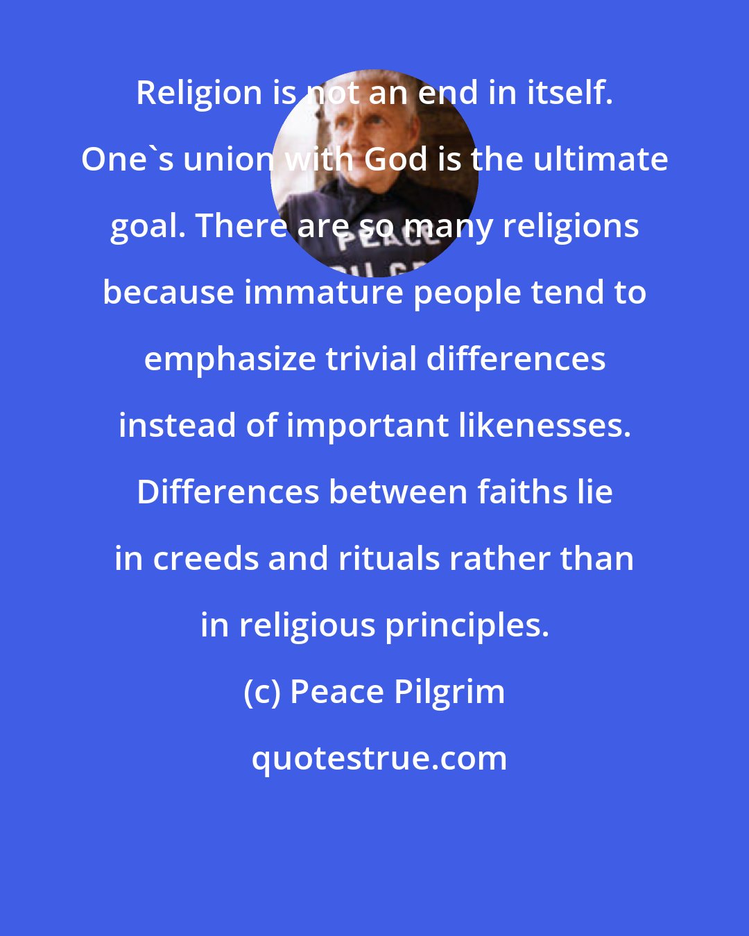 Peace Pilgrim: Religion is not an end in itself. One's union with God is the ultimate goal. There are so many religions because immature people tend to emphasize trivial differences instead of important likenesses. Differences between faiths lie in creeds and rituals rather than in religious principles.