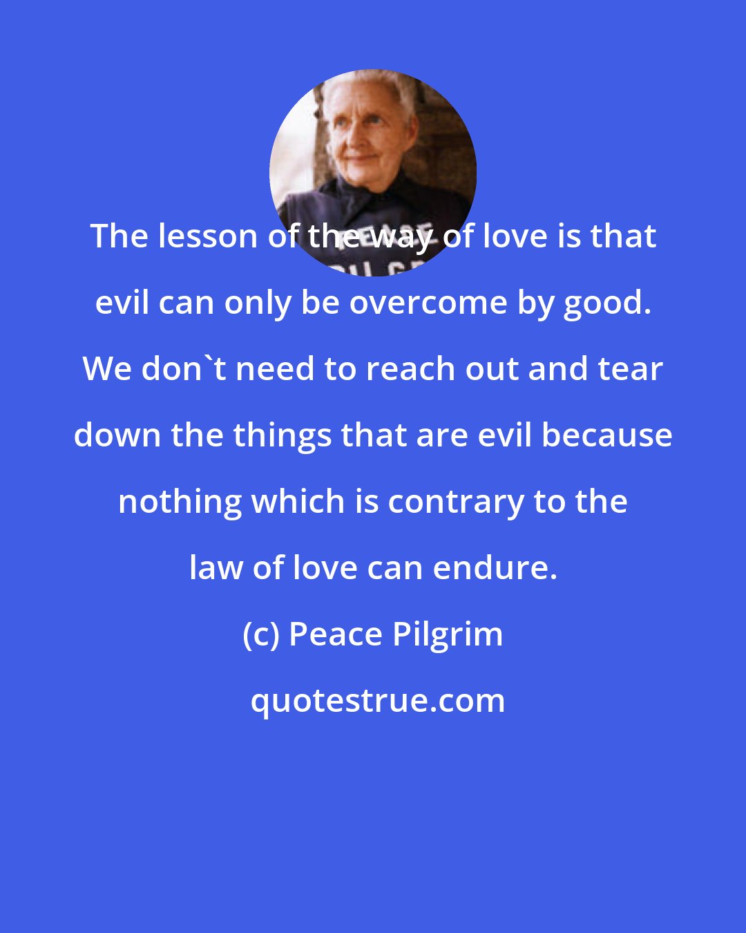 Peace Pilgrim: The lesson of the way of love is that evil can only be overcome by good. We don't need to reach out and tear down the things that are evil because nothing which is contrary to the law of love can endure.