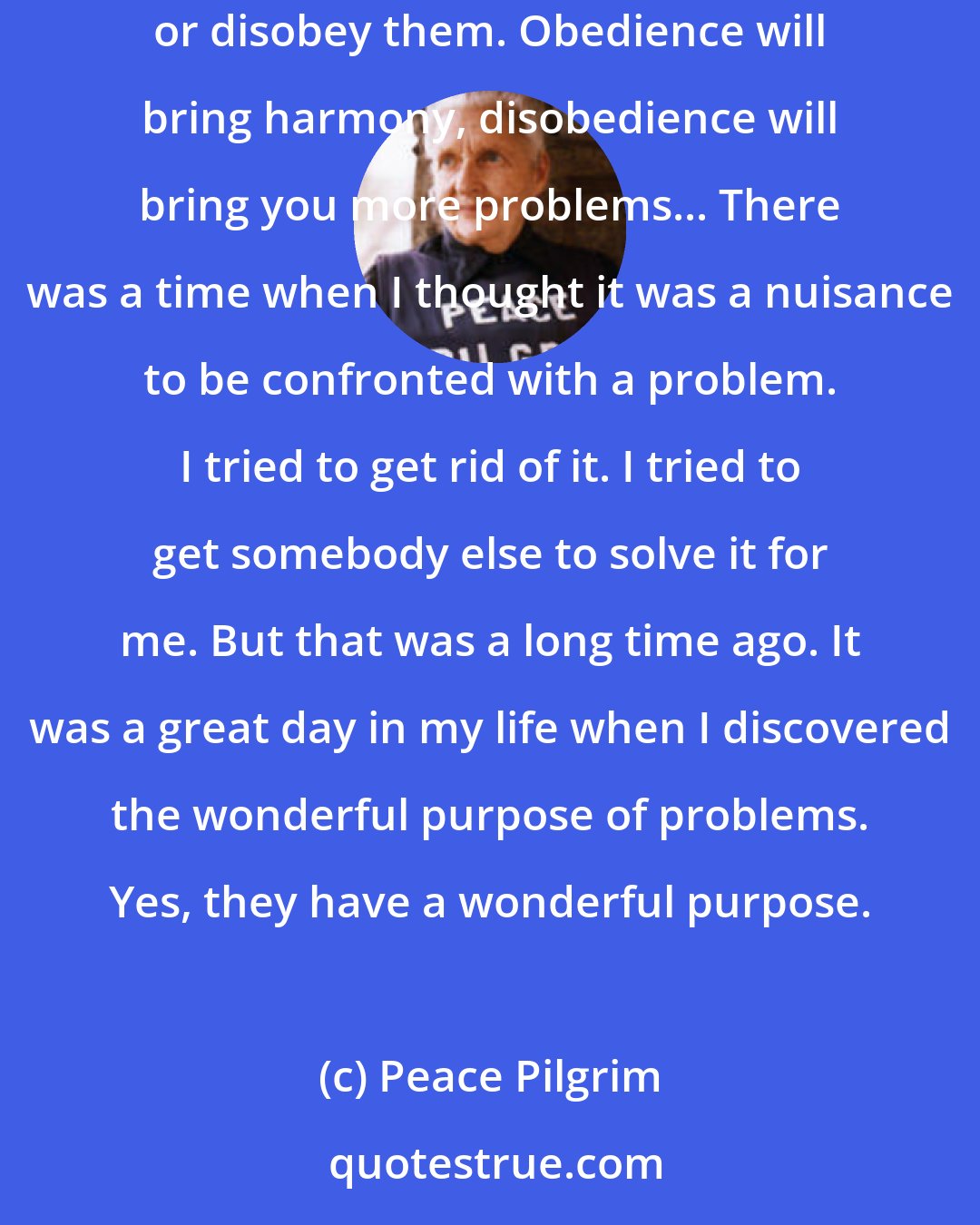 Peace Pilgrim: The purpose of problems is to push you toward obedience to God's laws, which are exact and cannot be changed. We have the free will to obey them or disobey them. Obedience will bring harmony, disobedience will bring you more problems... There was a time when I thought it was a nuisance to be confronted with a problem. I tried to get rid of it. I tried to get somebody else to solve it for me. But that was a long time ago. It was a great day in my life when I discovered the wonderful purpose of problems. Yes, they have a wonderful purpose.