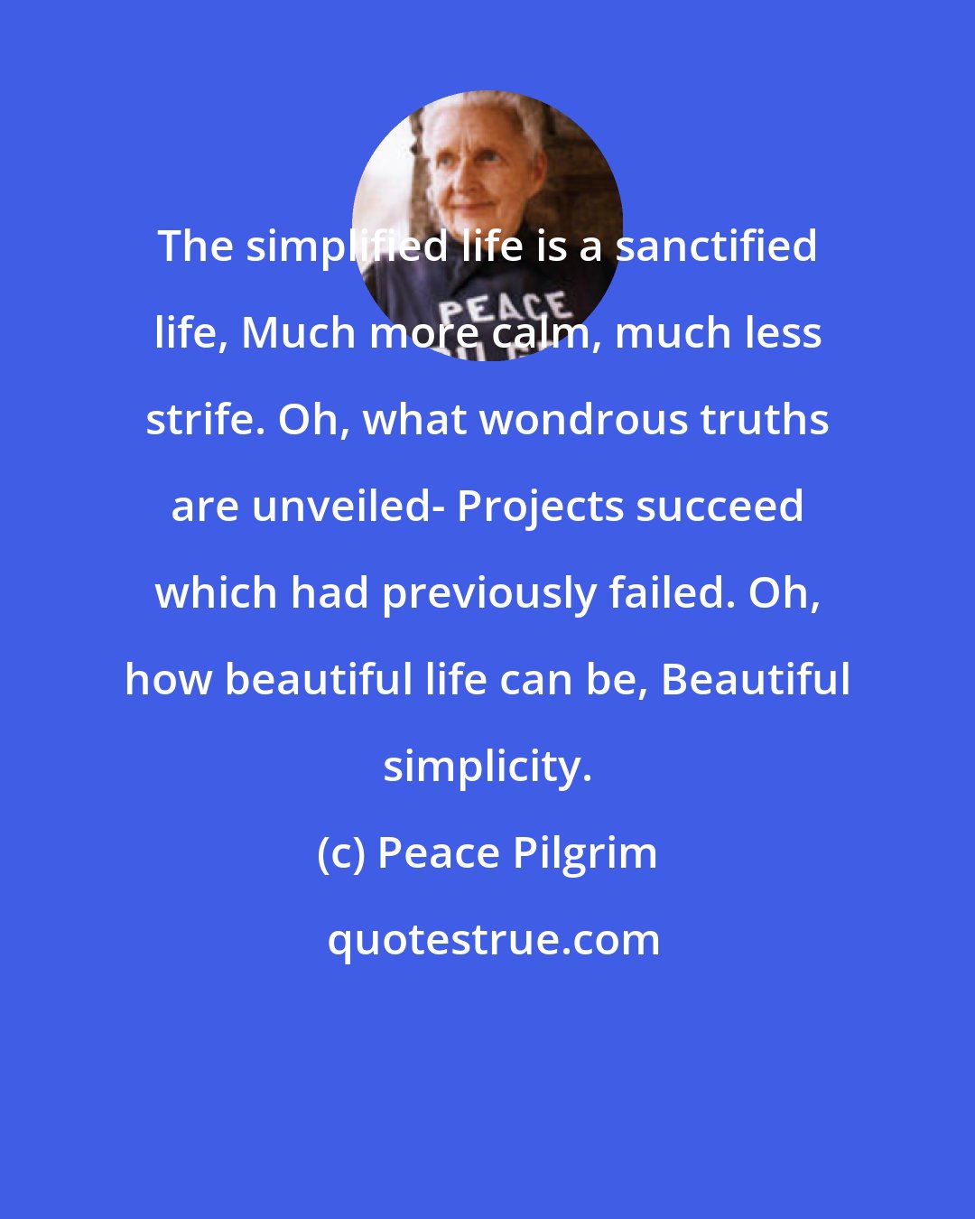 Peace Pilgrim: The simplified life is a sanctified life, Much more calm, much less strife. Oh, what wondrous truths are unveiled- Projects succeed which had previously failed. Oh, how beautiful life can be, Beautiful simplicity.