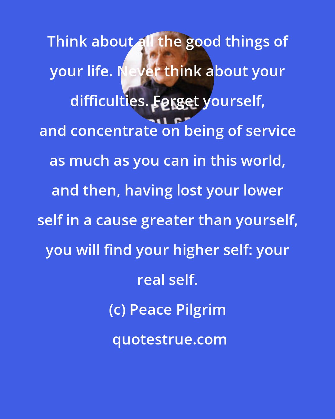 Peace Pilgrim: Think about all the good things of your life. Never think about your difficulties. Forget yourself, and concentrate on being of service as much as you can in this world, and then, having lost your lower self in a cause greater than yourself, you will find your higher self: your real self.