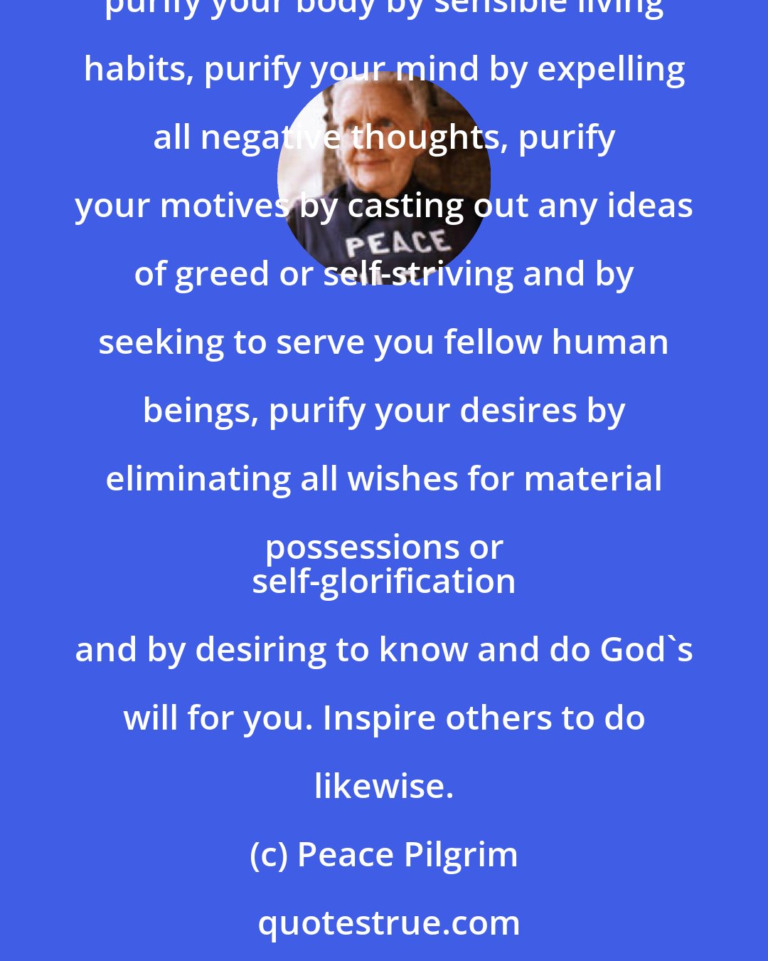 Peace Pilgrim: Ultimate peace begins within; when we find peace within there will be no more conflict, no more occasion for war. If this is the peace you seek, purify your body by sensible living habits, purify your mind by expelling all negative thoughts, purify your motives by casting out any ideas of greed or self-striving and by seeking to serve you fellow human beings, purify your desires by eliminating all wishes for material possessions or 
 self-glorification and by desiring to know and do God's will for you. Inspire others to do likewise.