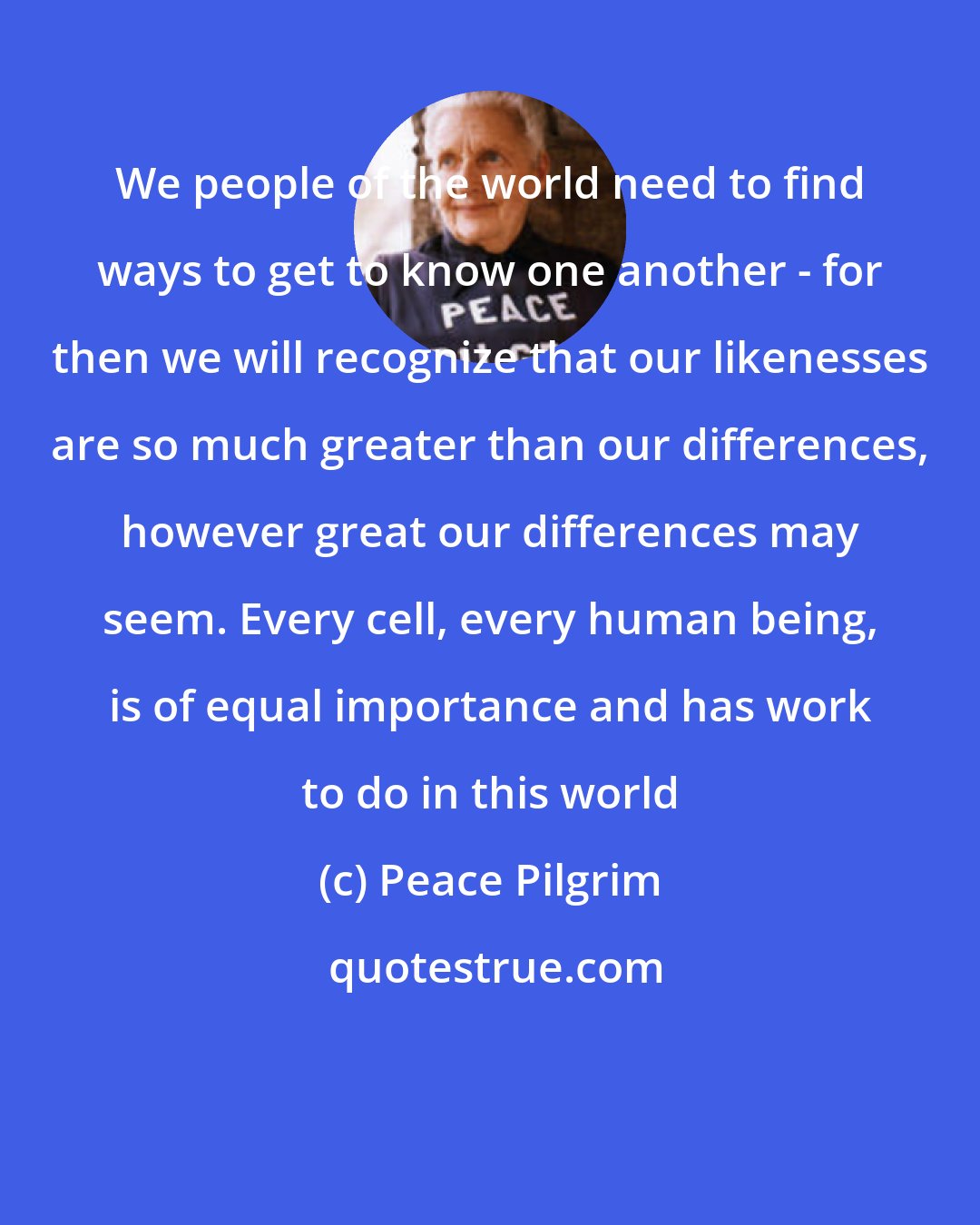 Peace Pilgrim: We people of the world need to find ways to get to know one another - for then we will recognize that our likenesses are so much greater than our differences, however great our differences may seem. Every cell, every human being, is of equal importance and has work to do in this world