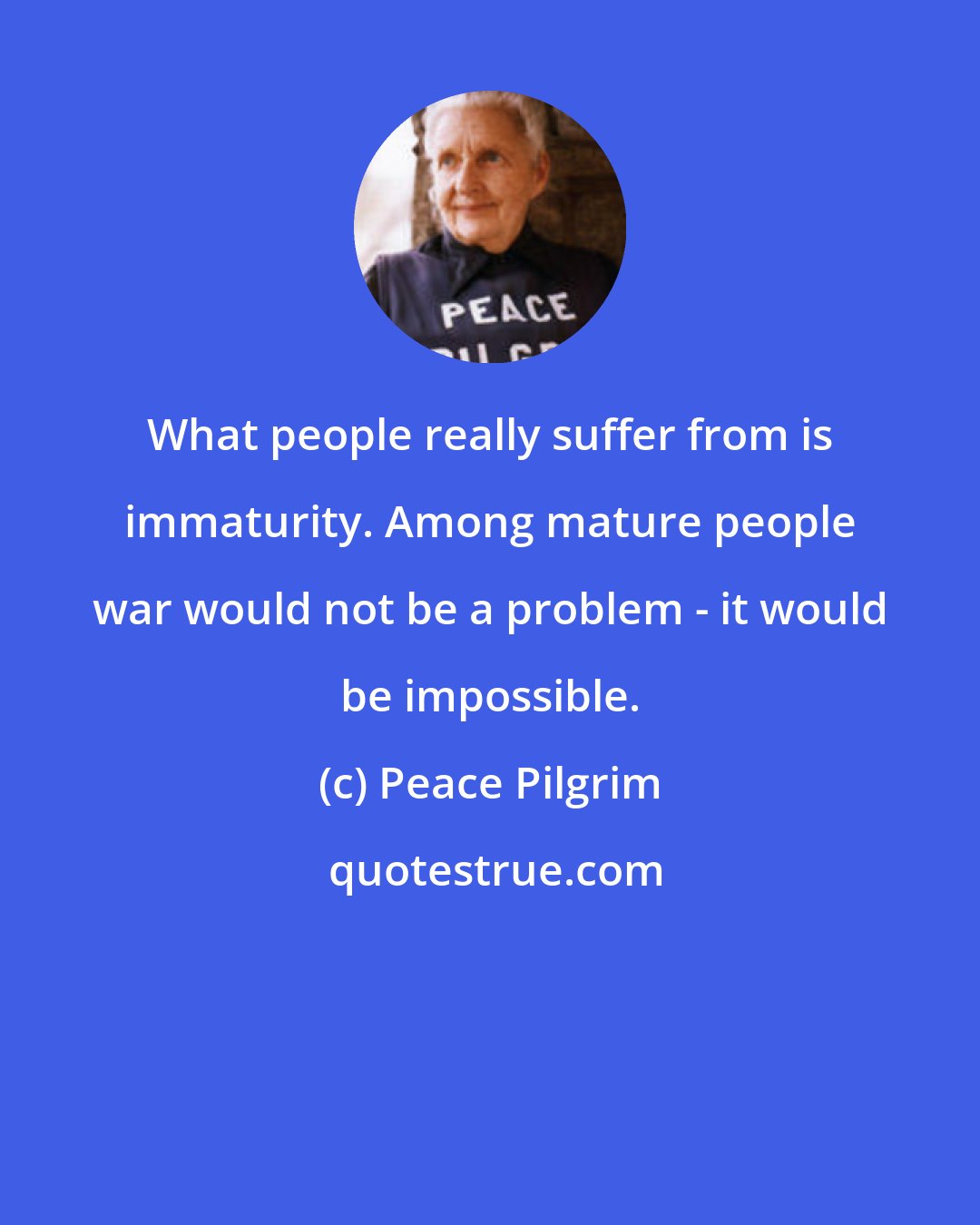 Peace Pilgrim: What people really suffer from is immaturity. Among mature people war would not be a problem - it would be impossible.