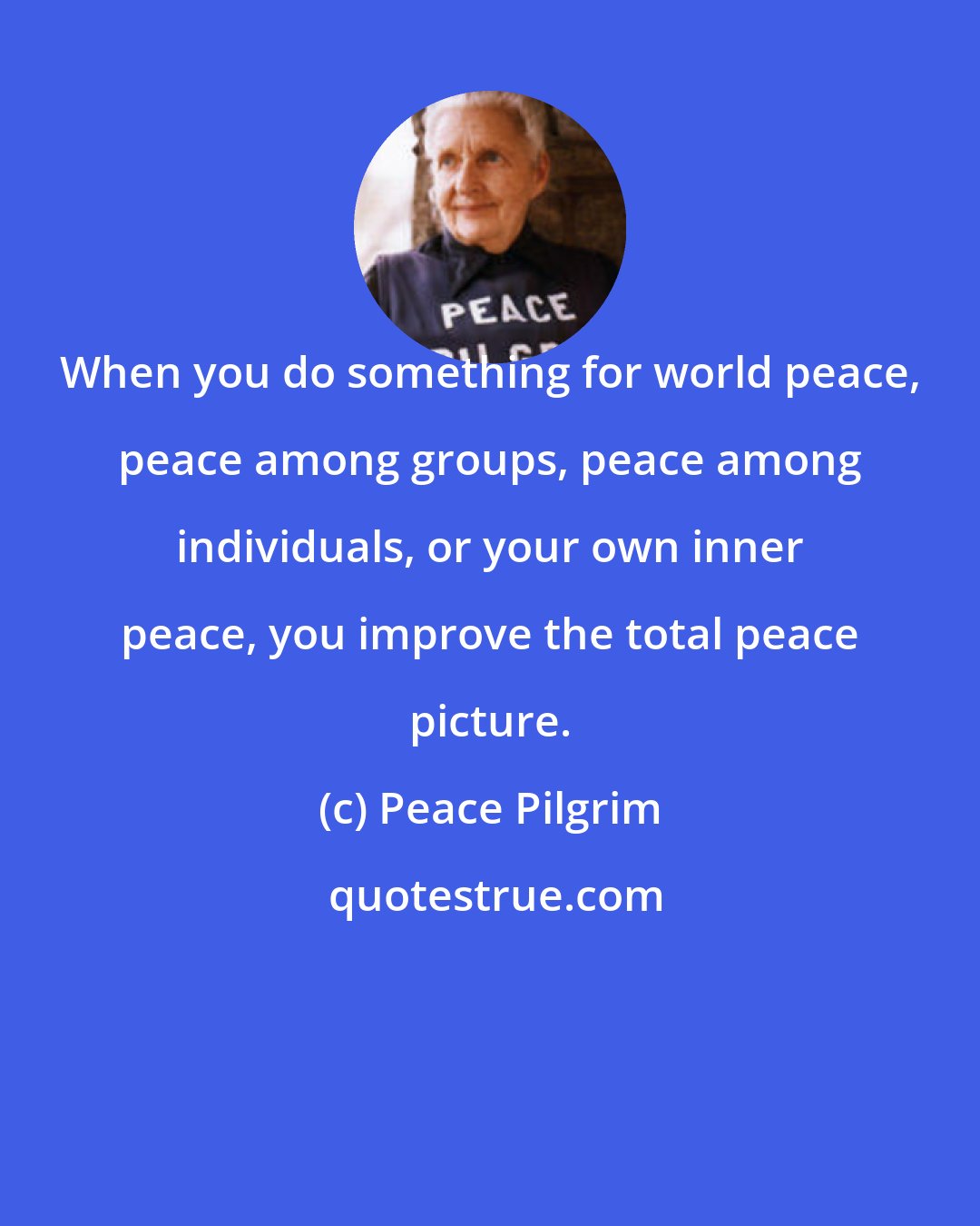 Peace Pilgrim: When you do something for world peace, peace among groups, peace among individuals, or your own inner peace, you improve the total peace picture.