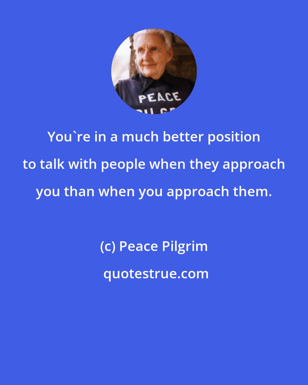 Peace Pilgrim: You're in a much better position to talk with people when they approach you than when you approach them.