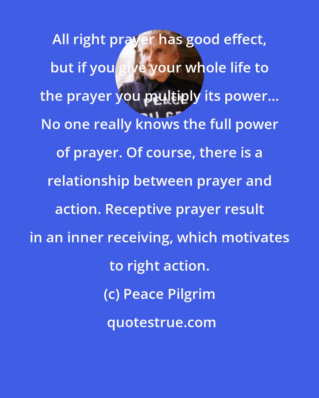 Peace Pilgrim: All right prayer has good effect, but if you give your whole life to the prayer you multiply its power... No one really knows the full power of prayer. Of course, there is a relationship between prayer and action. Receptive prayer result in an inner receiving, which motivates to right action.