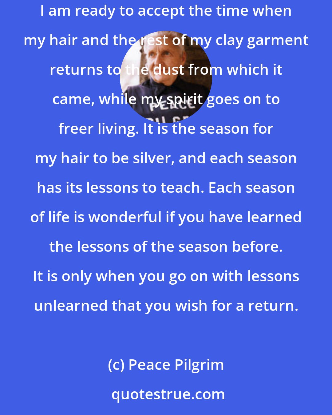 Peace Pilgrim: As I accepted the change of the golden hair of my childhood to the reddish-brown hair of my youth without regret, so I also accept my silver hair-and I am ready to accept the time when my hair and the rest of my clay garment returns to the dust from which it came, while my spirit goes on to freer living. It is the season for my hair to be silver, and each season has its lessons to teach. Each season of life is wonderful if you have learned the lessons of the season before. It is only when you go on with lessons unlearned that you wish for a return.