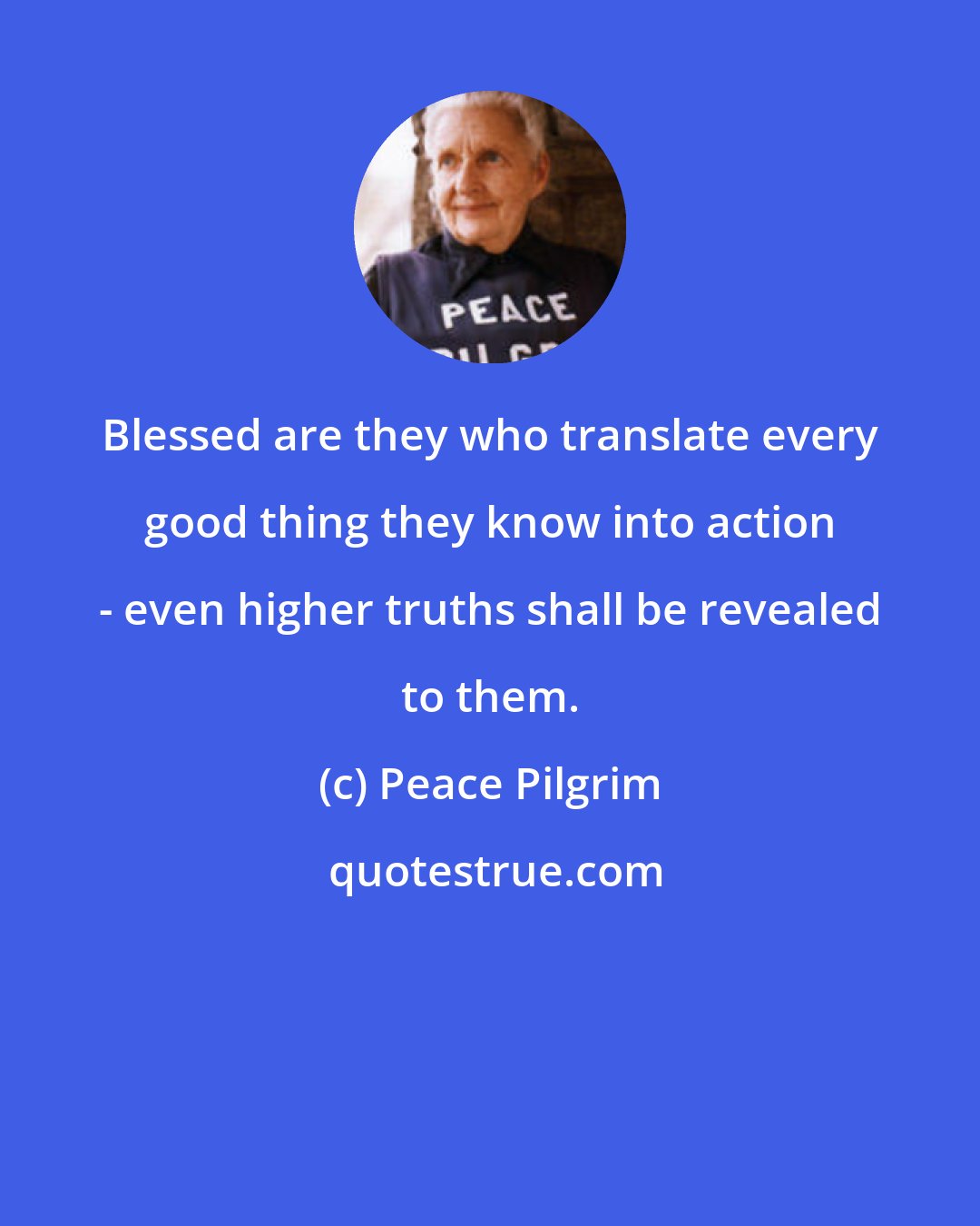 Peace Pilgrim: Blessed are they who translate every good thing they know into action - even higher truths shall be revealed to them.