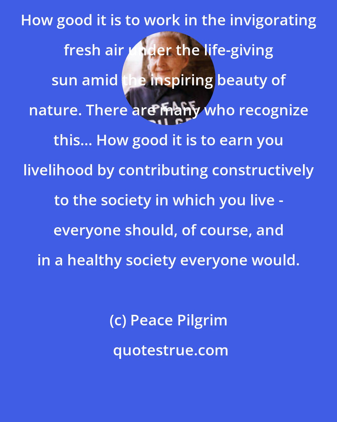 Peace Pilgrim: How good it is to work in the invigorating fresh air under the life-giving sun amid the inspiring beauty of nature. There are many who recognize this... How good it is to earn you livelihood by contributing constructively to the society in which you live - everyone should, of course, and in a healthy society everyone would.