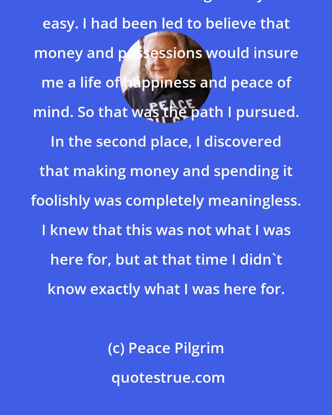 Peace Pilgrim: I also made two very important discoveries as time went on. In the first place, I discovered that making money was easy. I had been led to believe that money and possessions would insure me a life of happiness and peace of mind. So that was the path I pursued. In the second place, I discovered that making money and spending it foolishly was completely meaningless. I knew that this was not what I was here for, but at that time I didn't know exactly what I was here for.