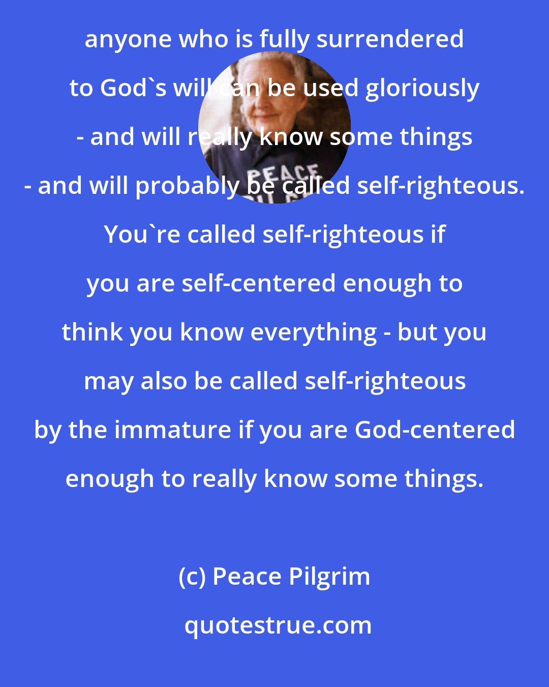 Peace Pilgrim: I always have a feeling of awe and wonder at what God can do - using me as an instrument. I believe that anyone who is fully surrendered to God's will can be used gloriously - and will really know some things - and will probably be called self-righteous. You're called self-righteous if you are self-centered enough to think you know everything - but you may also be called self-righteous by the immature if you are God-centered enough to really know some things.