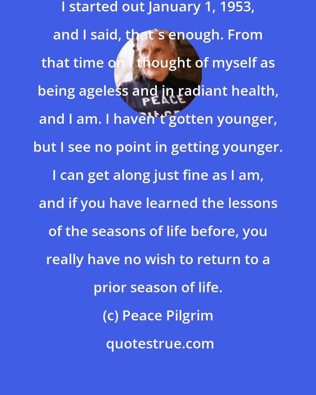 Peace Pilgrim: I had created sufficient age when I started out January 1, 1953, and I said, that's enough. From that time on I thought of myself as being ageless and in radiant health, and I am. I haven't gotten younger, but I see no point in getting younger. I can get along just fine as I am, and if you have learned the lessons of the seasons of life before, you really have no wish to return to a prior season of life.