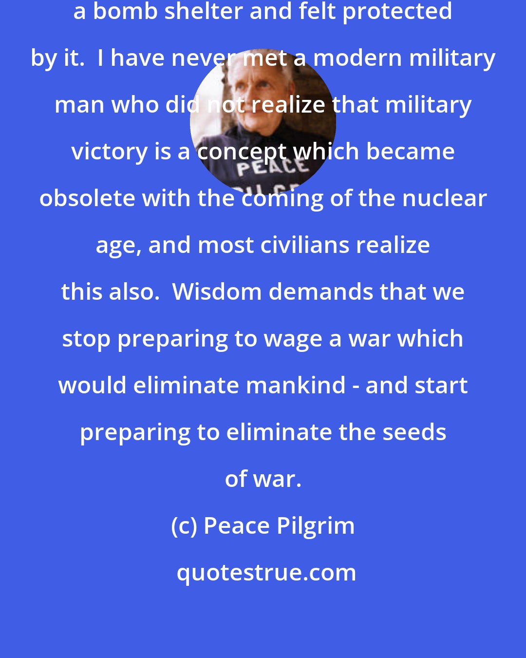 Peace Pilgrim: I have never met anyone who built a bomb shelter and felt protected by it.  I have never met a modern military man who did not realize that military victory is a concept which became obsolete with the coming of the nuclear age, and most civilians realize this also.  Wisdom demands that we stop preparing to wage a war which would eliminate mankind - and start preparing to eliminate the seeds of war.