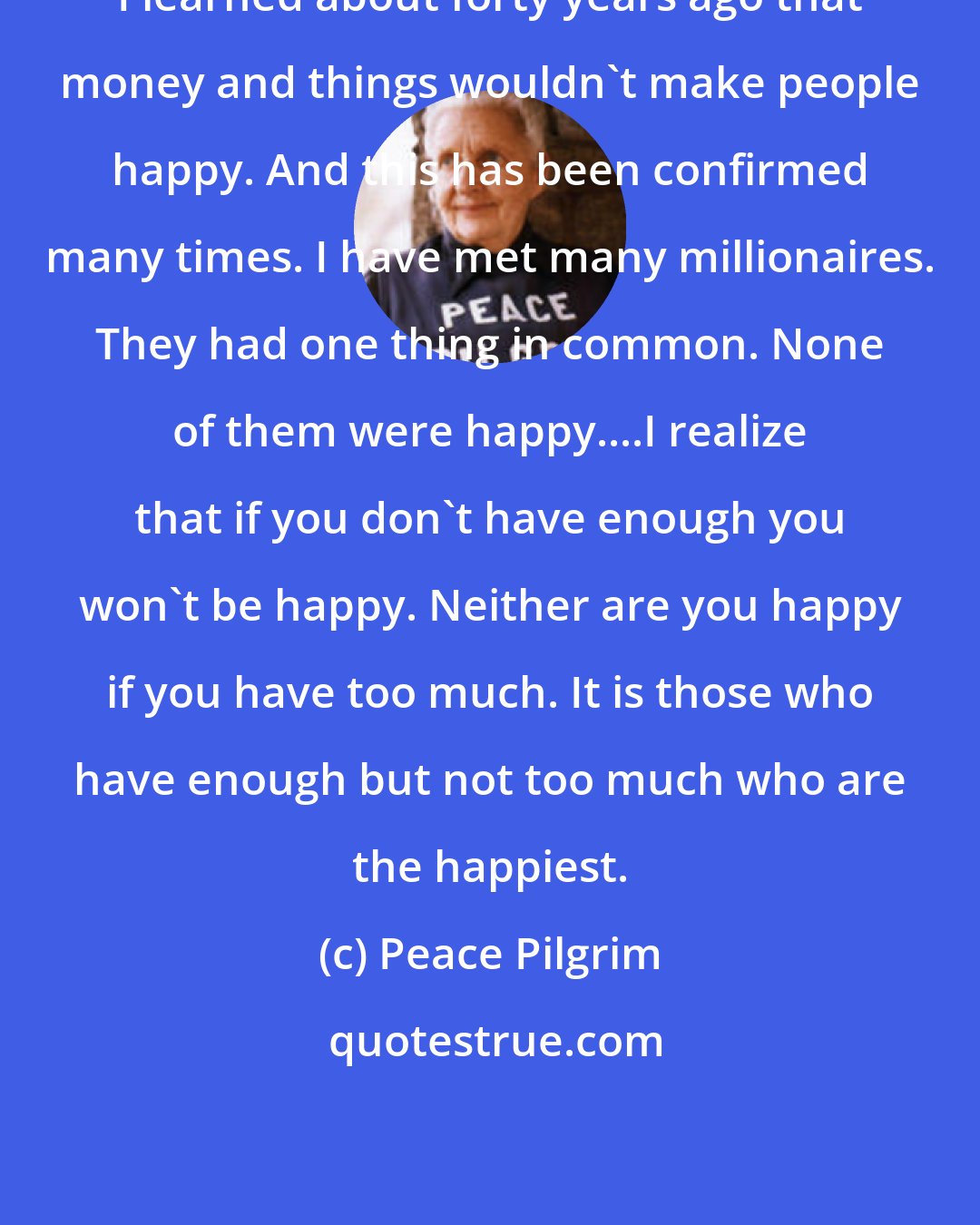 Peace Pilgrim: I learned about forty years ago that money and things wouldn't make people happy. And this has been confirmed many times. I have met many millionaires. They had one thing in common. None of them were happy....I realize that if you don't have enough you won't be happy. Neither are you happy if you have too much. It is those who have enough but not too much who are the happiest.