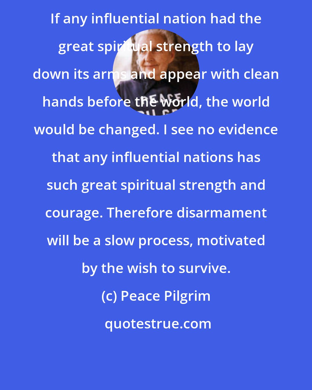 Peace Pilgrim: If any influential nation had the great spiritual strength to lay down its arms and appear with clean hands before the world, the world would be changed. I see no evidence that any influential nations has such great spiritual strength and courage. Therefore disarmament will be a slow process, motivated by the wish to survive.