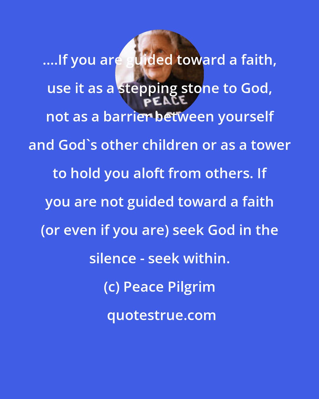 Peace Pilgrim: ....If you are guided toward a faith, use it as a stepping stone to God, not as a barrier between yourself and God's other children or as a tower to hold you aloft from others. If you are not guided toward a faith (or even if you are) seek God in the silence - seek within.