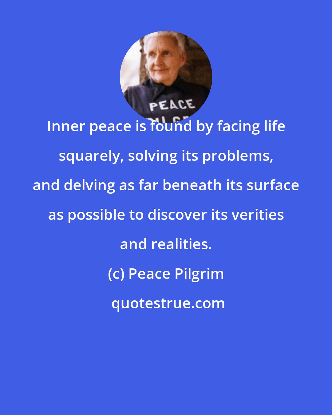 Peace Pilgrim: Inner peace is found by facing life squarely, solving its problems, and delving as far beneath its surface as possible to discover its verities and realities.