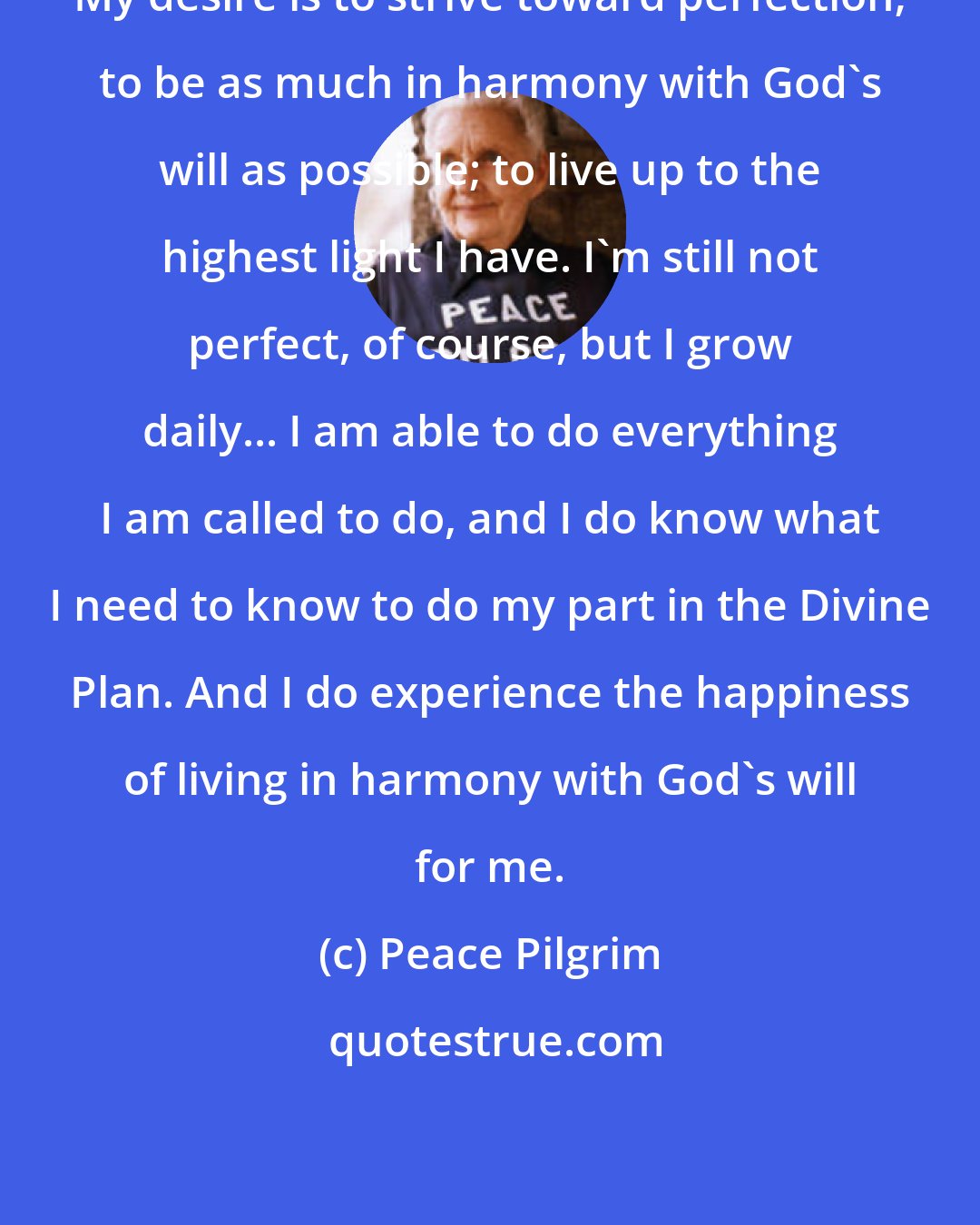 Peace Pilgrim: My desire is to strive toward perfection; to be as much in harmony with God's will as possible; to live up to the highest light I have. I'm still not perfect, of course, but I grow daily... I am able to do everything I am called to do, and I do know what I need to know to do my part in the Divine Plan. And I do experience the happiness of living in harmony with God's will for me.