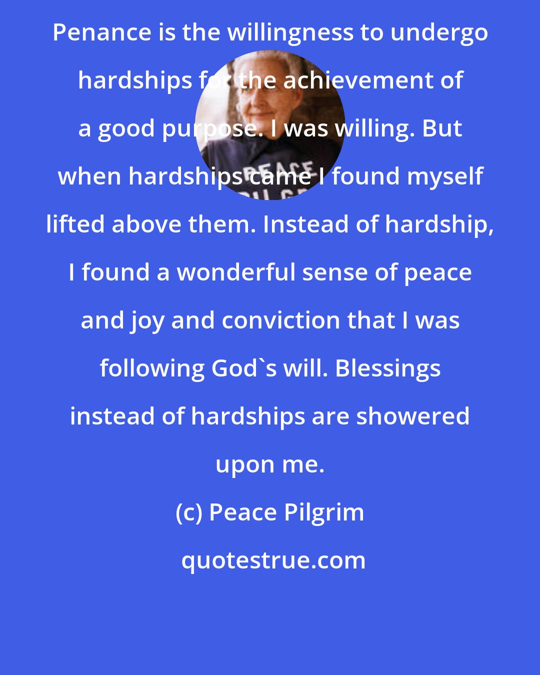 Peace Pilgrim: Penance is the willingness to undergo hardships for the achievement of a good purpose. I was willing. But when hardships came I found myself lifted above them. Instead of hardship, I found a wonderful sense of peace and joy and conviction that I was following God's will. Blessings instead of hardships are showered upon me.