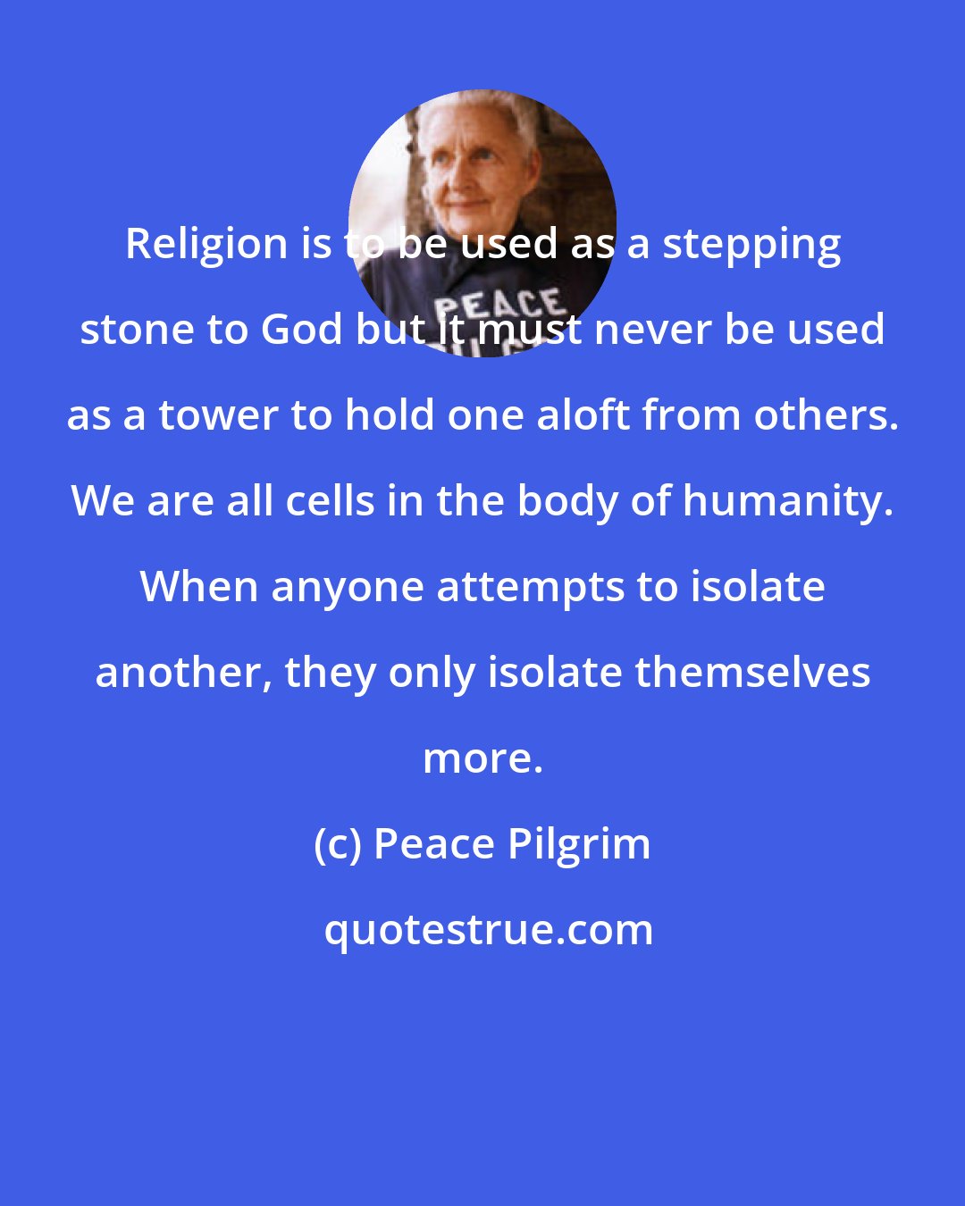 Peace Pilgrim: Religion is to be used as a stepping stone to God but it must never be used as a tower to hold one aloft from others. We are all cells in the body of humanity. When anyone attempts to isolate another, they only isolate themselves more.