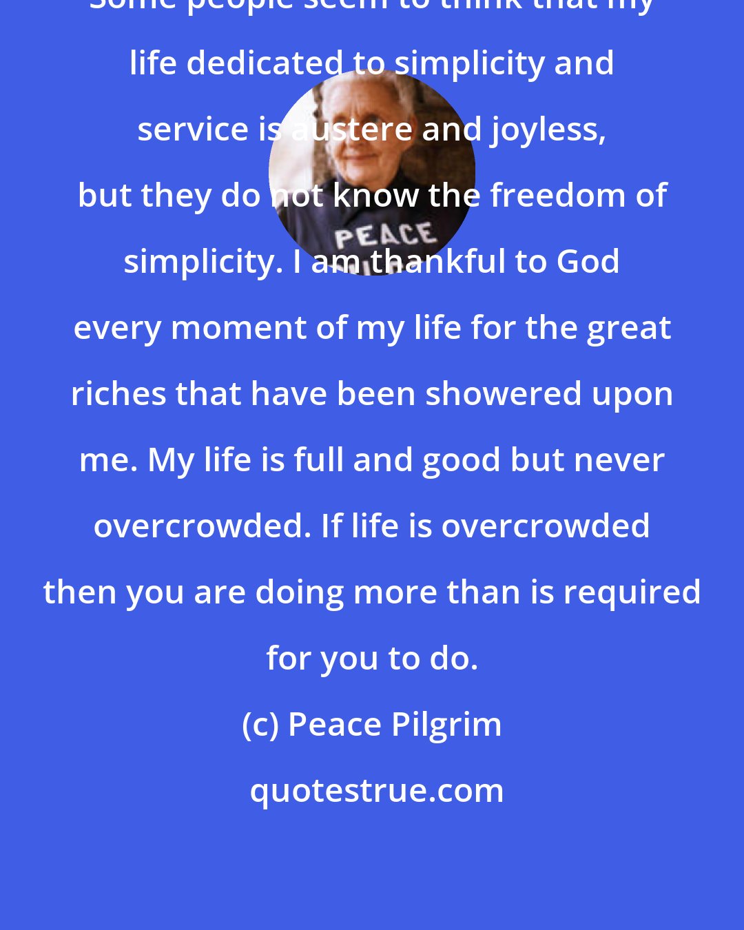 Peace Pilgrim: Some people seem to think that my life dedicated to simplicity and service is austere and joyless, but they do not know the freedom of simplicity. I am thankful to God every moment of my life for the great riches that have been showered upon me. My life is full and good but never overcrowded. If life is overcrowded then you are doing more than is required for you to do.