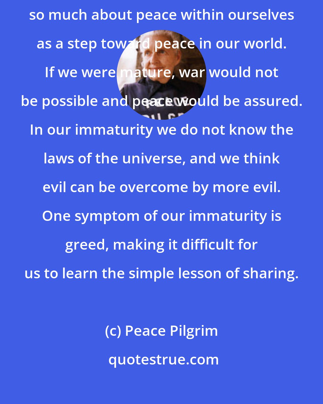 Peace Pilgrim: The basic cause of all our difficulties is immaturity. That's why I talk so much about peace within ourselves as a step toward peace in our world. If we were mature, war would not be possible and peace would be assured. In our immaturity we do not know the laws of the universe, and we think evil can be overcome by more evil. One symptom of our immaturity is greed, making it difficult for us to learn the simple lesson of sharing.