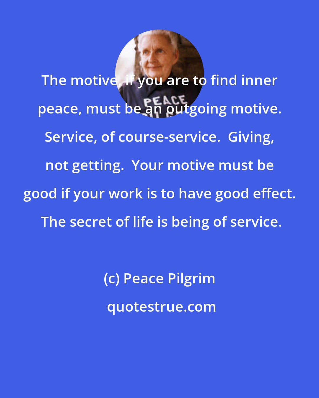 Peace Pilgrim: The motive, if you are to find inner peace, must be an outgoing motive. Service, of course-service.  Giving, not getting.  Your motive must be good if your work is to have good effect.  The secret of life is being of service.