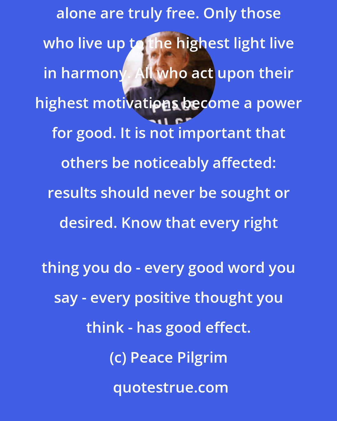 Peace Pilgrim: The spiritual life is the real life; all else is illusion and deception. Only those who are attached to God alone are truly free. Only those who live up to the highest light live in harmony. All who act upon their highest motivations become a power for good. It is not important that others be noticeably affected: results should never be sought or desired. Know that every right 
 thing you do - every good word you say - every positive thought you think - has good effect.