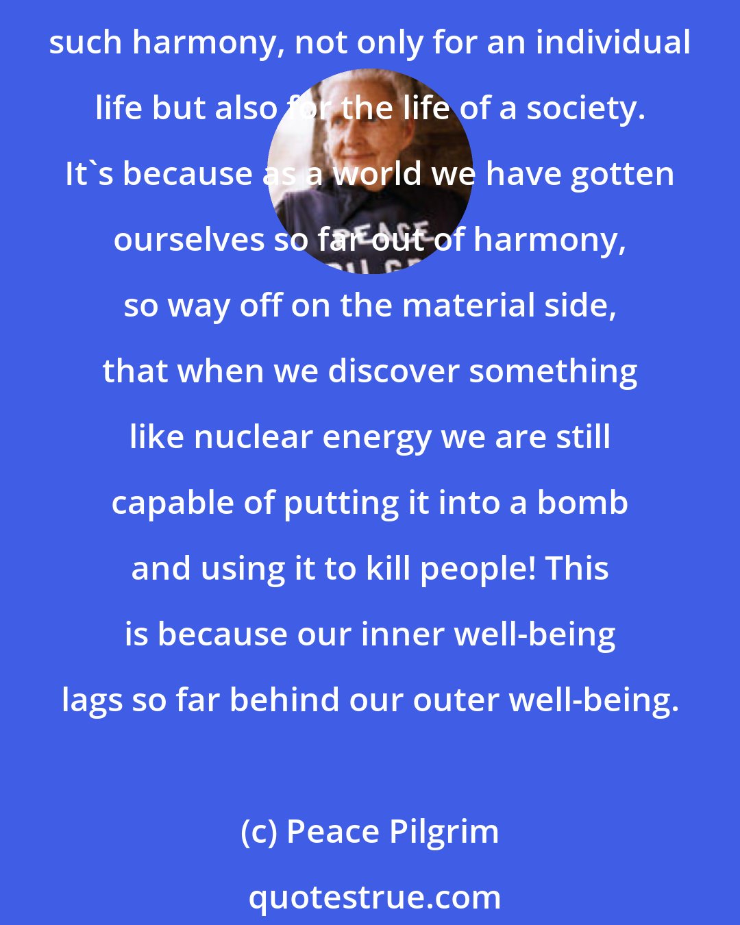 Peace Pilgrim: There is great freedom in simplicity of living, and after I began to feel this, I found harmony in my life between inner and outer well-being. There is a great deal to be said about such harmony, not only for an individual life but also for the life of a society. It's because as a world we have gotten ourselves so far out of harmony, so way off on the material side, that when we discover something like nuclear energy we are still capable of putting it into a bomb and using it to kill people! This is because our inner well-being lags so far behind our outer well-being.