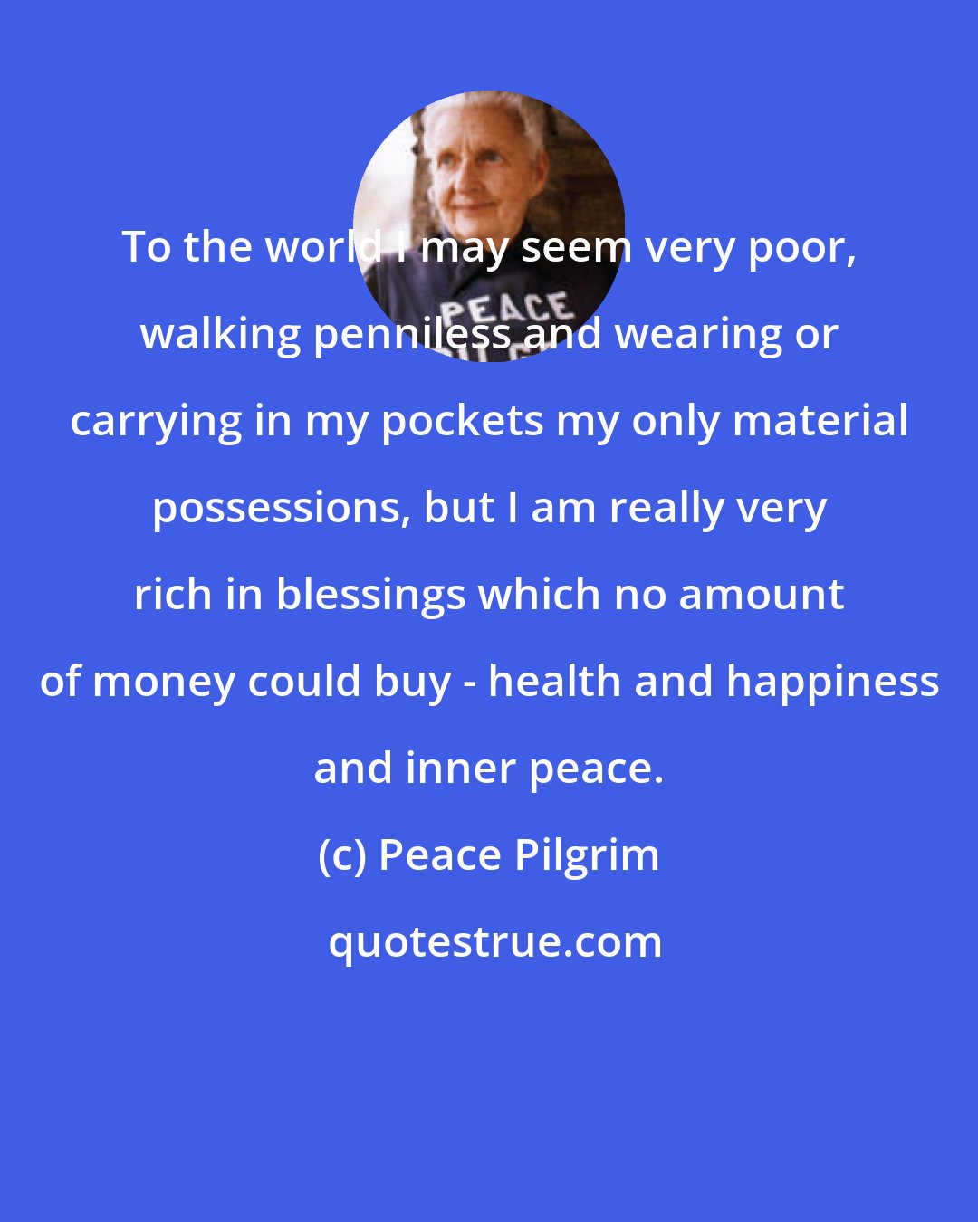 Peace Pilgrim: To the world I may seem very poor, walking penniless and wearing or carrying in my pockets my only material possessions, but I am really very rich in blessings which no amount of money could buy - health and happiness and inner peace.