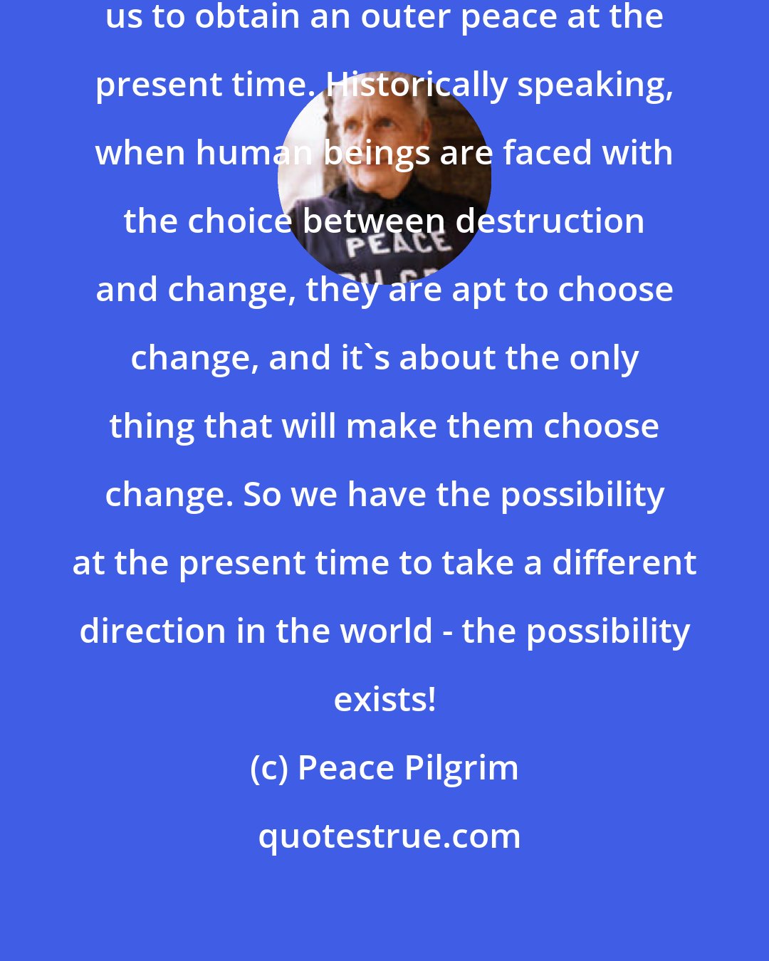 Peace Pilgrim: I believe it is quite possible for us to obtain an outer peace at the present time. Historically speaking, when human beings are faced with the choice between destruction and change, they are apt to choose change, and it's about the only thing that will make them choose change. So we have the possibility at the present time to take a different direction in the world - the possibility exists!