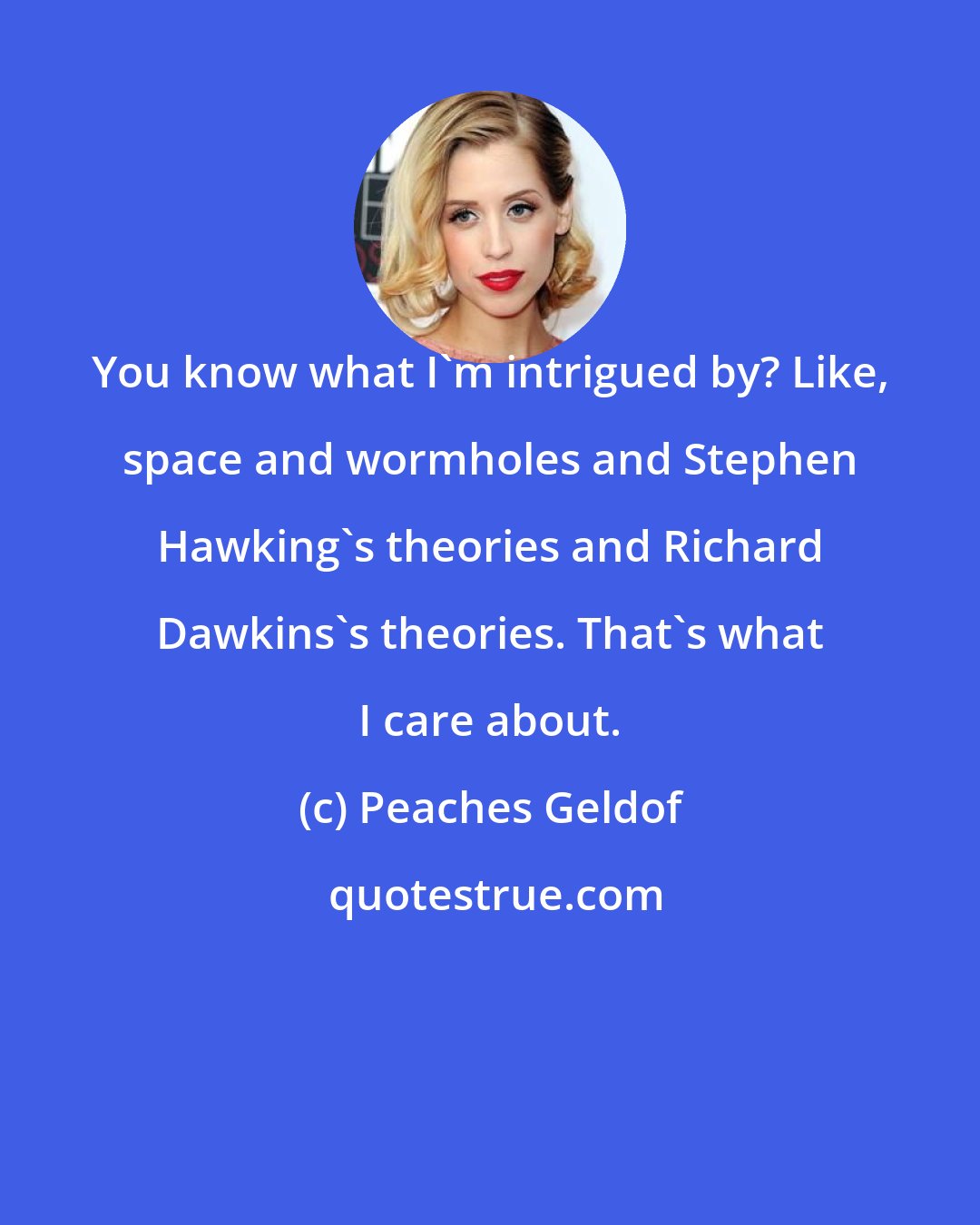 Peaches Geldof: You know what I'm intrigued by? Like, space and wormholes and Stephen Hawking's theories and Richard Dawkins's theories. That's what I care about.