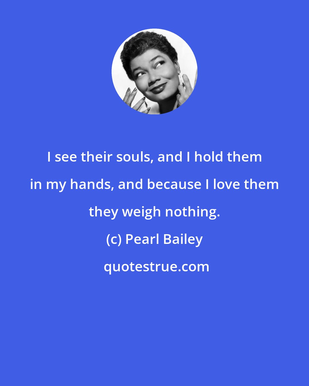 Pearl Bailey: I see their souls, and I hold them in my hands, and because I love them they weigh nothing.