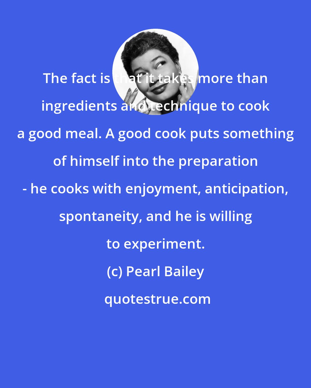 Pearl Bailey: The fact is that it takes more than ingredients and technique to cook a good meal. A good cook puts something of himself into the preparation - he cooks with enjoyment, anticipation, spontaneity, and he is willing to experiment.