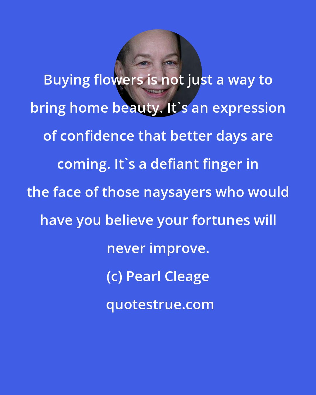 Pearl Cleage: Buying flowers is not just a way to bring home beauty. It's an expression of confidence that better days are coming. It's a defiant finger in the face of those naysayers who would have you believe your fortunes will never improve.