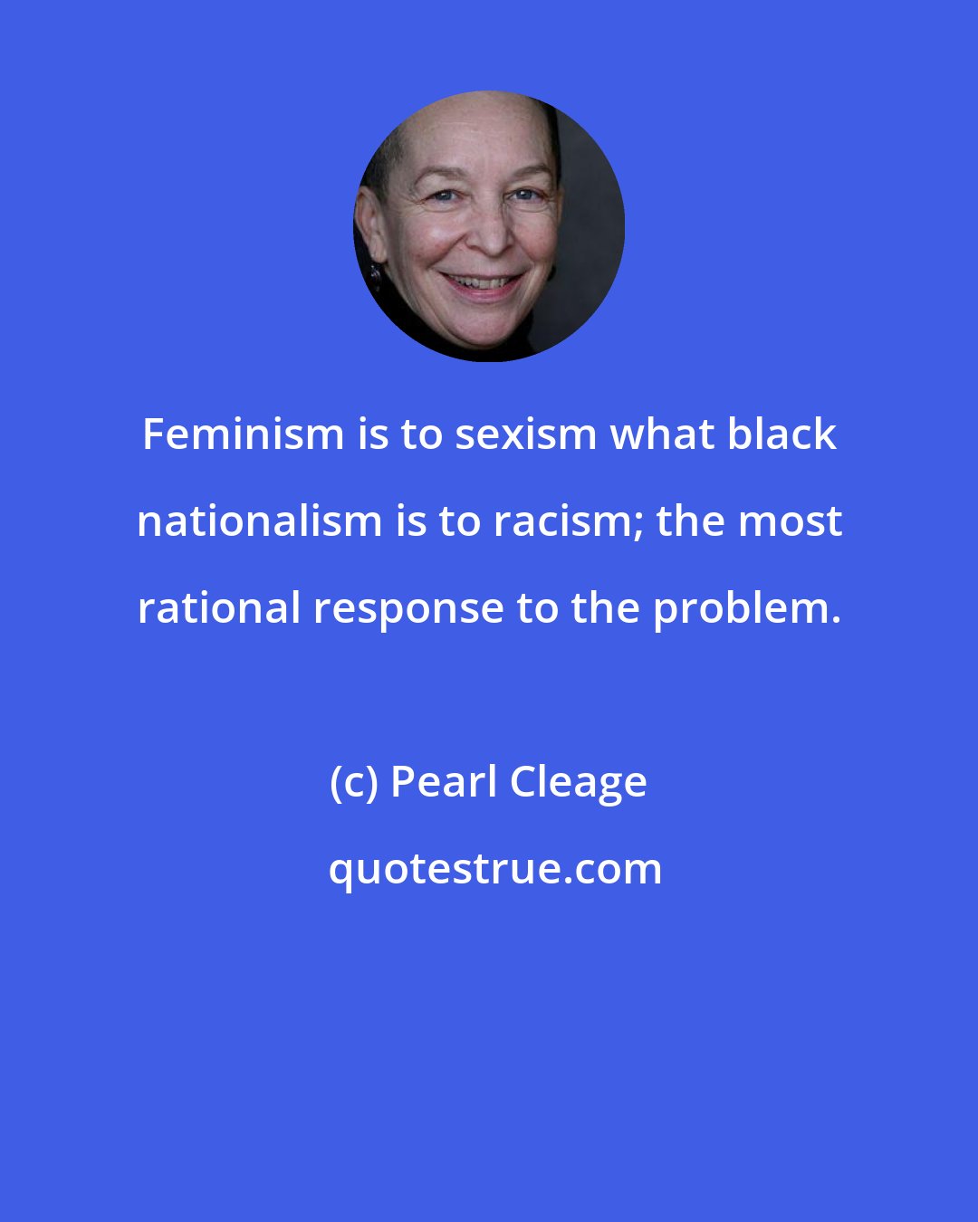 Pearl Cleage: Feminism is to sexism what black nationalism is to racism; the most rational response to the problem.