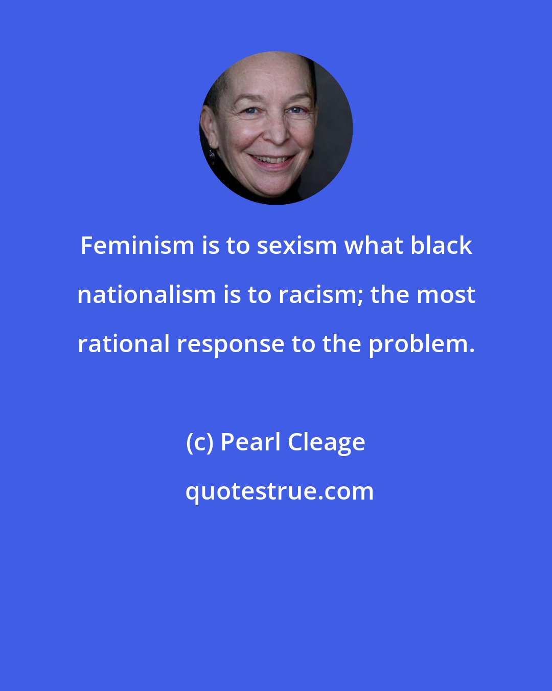 Pearl Cleage: Feminism is to sexism what black nationalism is to racism; the most rational response to the problem.