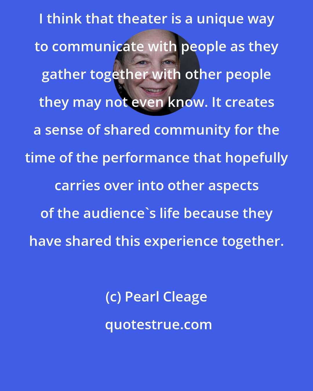 Pearl Cleage: I think that theater is a unique way to communicate with people as they gather together with other people they may not even know. It creates a sense of shared community for the time of the performance that hopefully carries over into other aspects of the audience's life because they have shared this experience together.