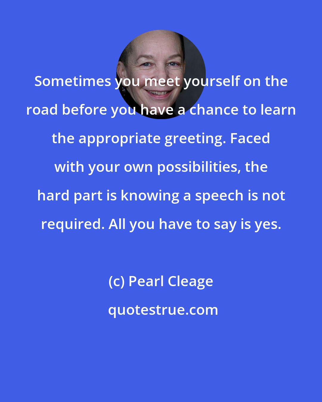 Pearl Cleage: Sometimes you meet yourself on the road before you have a chance to learn the appropriate greeting. Faced with your own possibilities, the hard part is knowing a speech is not required. All you have to say is yes.