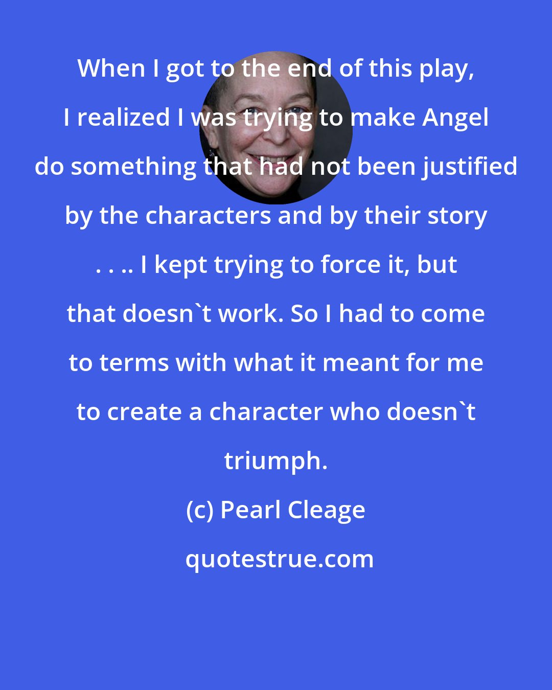 Pearl Cleage: When I got to the end of this play, I realized I was trying to make Angel do something that had not been justified by the characters and by their story . . .. I kept trying to force it, but that doesn't work. So I had to come to terms with what it meant for me to create a character who doesn't triumph.