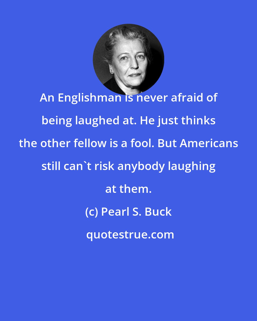 Pearl S. Buck: An Englishman is never afraid of being laughed at. He just thinks the other fellow is a fool. But Americans still can't risk anybody laughing at them.